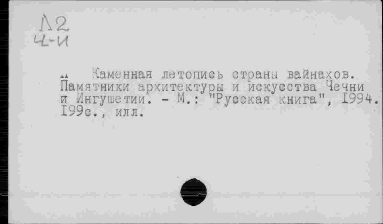 ﻿Л 2. ч-и
Каменная летопись страны вайнахов. Памятники архитектуры и искусства Чечни и Ингушетии. - М. : ’'Русская книга", 1994. 199с., илл.